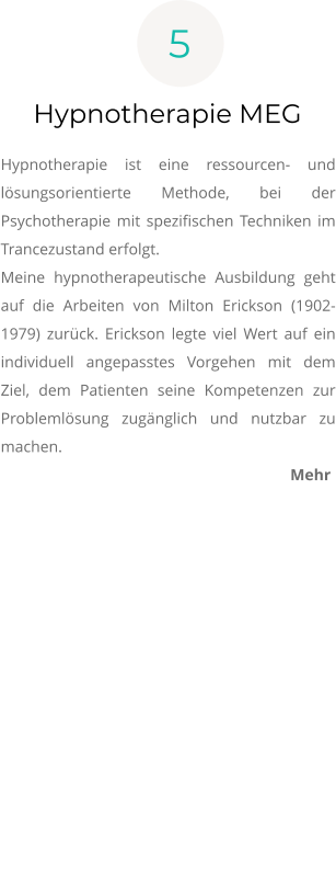 5 Hypnotherapie MEG  Hypnotherapie ist eine ressourcen- und lösungsorientierte Methode, bei der Psychotherapie mit spezifischen Techniken im Trancezustand erfolgt.  Meine hypnotherapeutische Ausbildung geht auf die Arbeiten von Milton Erickson (1902-1979) zurück. Erickson legte viel Wert auf ein individuell angepasstes Vorgehen mit dem Ziel, dem Patienten seine Kompetenzen zur Problemlösung zugänglich und nutzbar zu machen.  Mehr