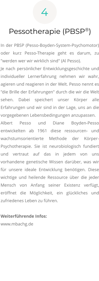 4 Pessotherapie (PBSP®)  In der PBSP (Pesso-Boyden-System-Psychomotor) oder kurz Pesso-Therapie geht es darum, zu "werden wer wir wirklich sind" (Al Pesso). Je nach persönlicher Entwicklungsgeschichte und individueller Lernerfahrung nehmen wir wahr, agieren und reagieren in der Welt. Pesso nennt es "die Brille der Erfahrungen" durch die wir die Welt sehen. Dabei speichert unser Körper alle Erfahrungen und wir sind in der Lage, uns an die vorgegebenen Lebensbedingungen anzupassen.  Albert Pesso und Diane Boyden-Pesso entwickelten ab 1961 diese ressourcen- und wachstumsorientierte Methode der Körper-Psychotherapie. Sie ist neurobiologisch fundiert und vertraut auf das in jedem von uns vorhandene genetische Wissen darüber, was wir für unsere ideale Entwicklung benötigen. Diese wichtige und heilende Ressource über die jeder Mensch von Anfang seiner Existenz verfügt, eröffnet die Möglichkeit, ein glückliches und zufriedenes Leben zu führen. Weiterführende Infos: www.mbachg.de