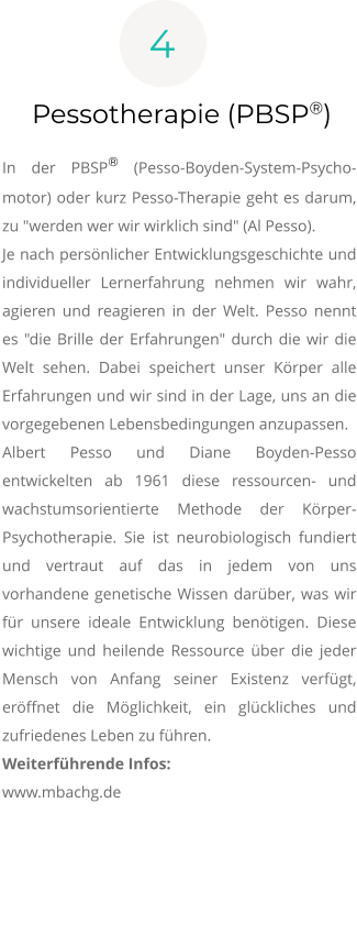 4 Pessotherapie (PBSP®)  In der PBSP® (Pesso-Boyden-System-Psycho-motor) oder kurz Pesso-Therapie geht es darum, zu "werden wer wir wirklich sind" (Al Pesso). Je nach persönlicher Entwicklungsgeschichte und individueller Lernerfahrung nehmen wir wahr, agieren und reagieren in der Welt. Pesso nennt es "die Brille der Erfahrungen" durch die wir die Welt sehen. Dabei speichert unser Körper alle Erfahrungen und wir sind in der Lage, uns an die vorgegebenen Lebensbedingungen anzupassen.  Albert Pesso und Diane Boyden-Pesso entwickelten ab 1961 diese ressourcen- und wachstumsorientierte Methode der Körper-Psychotherapie. Sie ist neurobiologisch fundiert und vertraut auf das in jedem von uns vorhandene genetische Wissen darüber, was wir für unsere ideale Entwicklung benötigen. Diese wichtige und heilende Ressource über die jeder Mensch von Anfang seiner Existenz verfügt, eröffnet die Möglichkeit, ein glückliches und zufriedenes Leben zu führen. Weiterführende Infos: www.mbachg.de